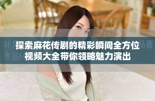 探索麻花傳劇的精彩瞬間全方位視頻大全帶你領略魅力演出