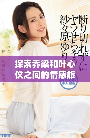 探索喬梁和葉心儀之間的情感旅程，盡在全文免費閱讀！