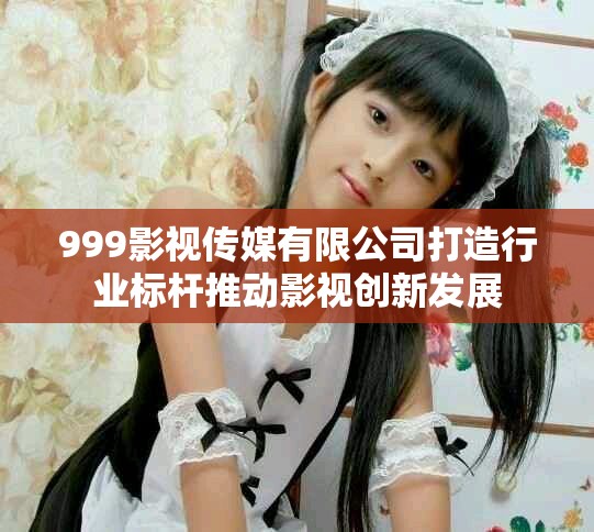 999影視傳媒有限公司打造行業標桿推動影視創新發展