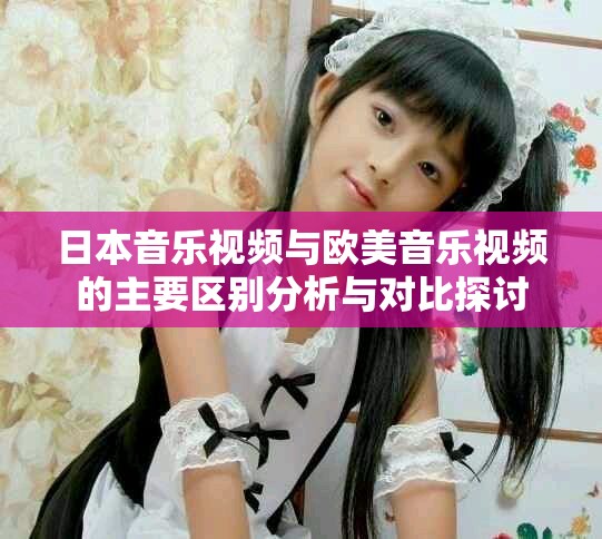 日本音樂視頻與歐美音樂視頻的主要區別分析與對比探討
