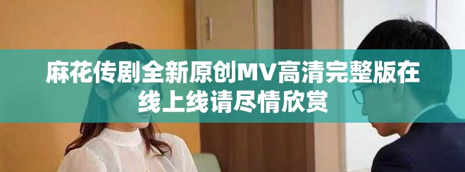 麻花傳劇全新原創MV高清完整版在線上線請盡情欣賞