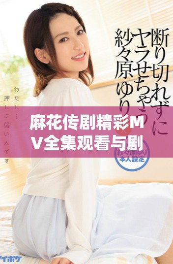 麻花傳劇精彩MV全集觀看與劇集解讀，感受劇中魅力與風(fēng)采