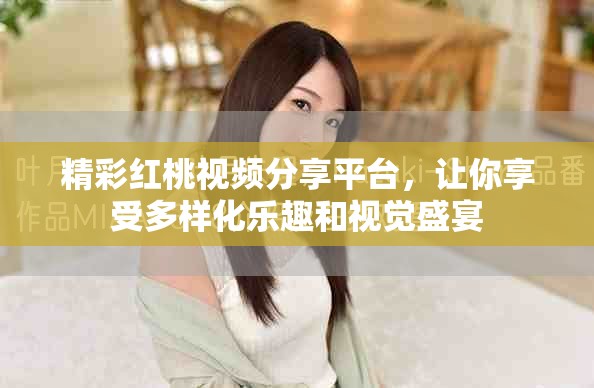 精彩紅桃視頻分享平臺，讓你享受多樣化樂趣和視覺盛宴