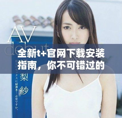 全新t+官網(wǎng)下載安裝指南，你不可錯過的使用技巧與步驟分享