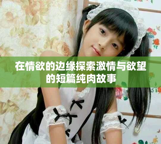 在情欲的邊緣探索激情與欲望的短篇純?nèi)夤适? title=