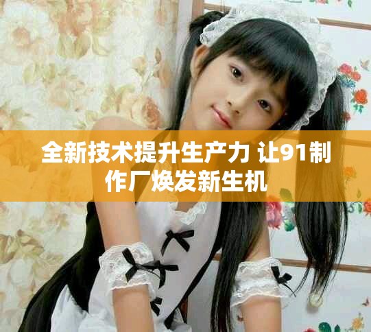 全新技術(shù)提升生產(chǎn)力 讓91制作廠煥發(fā)新生機(jī)