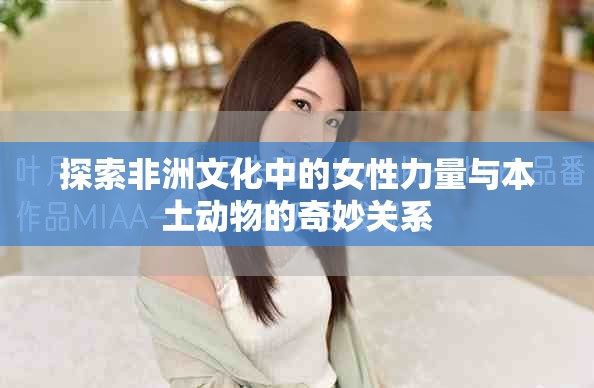 探索非洲文化中的女性力量與本土動物的奇妙關系