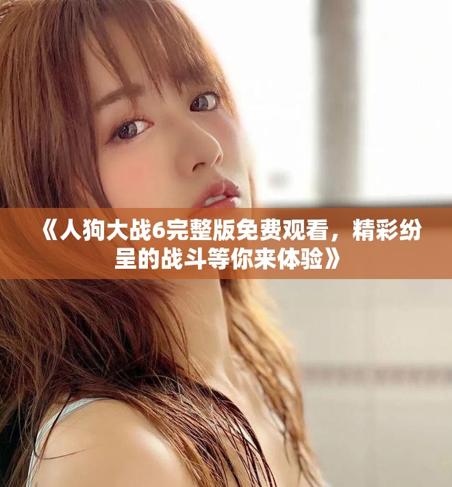 《人狗大戰(zhàn)6完整版免費(fèi)觀看，精彩紛呈的戰(zhàn)斗等你來體驗(yàn)》