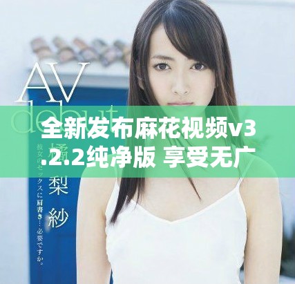 全新發布麻花視頻v3.2.2純凈版 享受無廣告觀看體驗