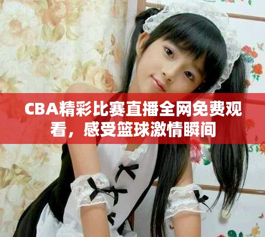 CBA精彩比賽直播全網免費觀看，感受籃球激情瞬間