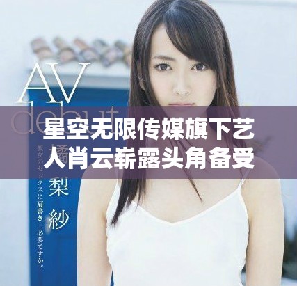 星空無(wú)限傳媒旗下藝人肖云嶄露頭角備受關(guān)注