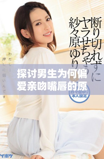 探討男生為何偏愛親吻嘴唇的原因與心理分析