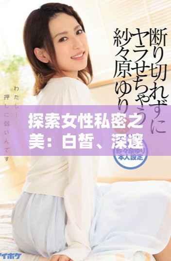探索女性私密之美：白皙、深邃且令人矚目的魅力秘密