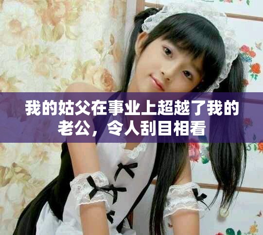 我的姑父在事業上超越了我的老公，令人刮目相看