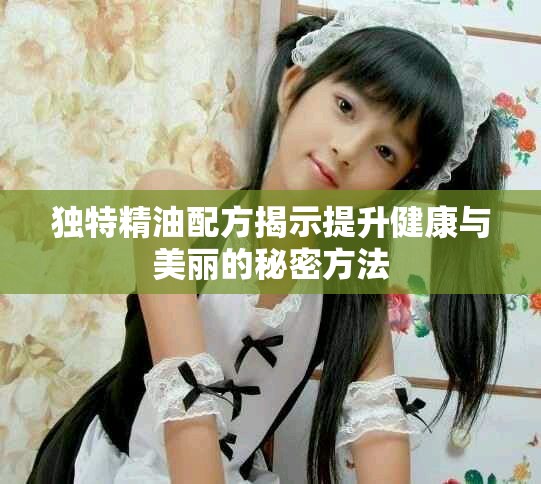 獨(dú)特精油配方揭示提升健康與美麗的秘密方法