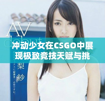 沖動少女在CSGO中展現極致競技天賦與挑戰精神