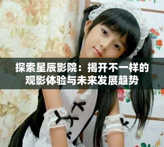 探索星辰影院：揭開不一樣的觀影體驗與未來發展趨勢