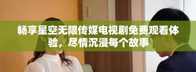 暢享星空無限傳媒電視劇免費觀看體驗，盡情沉浸每個故事