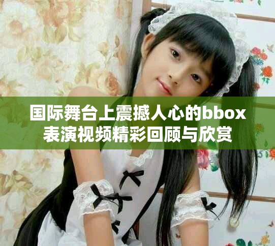 國際舞臺上震撼人心的bbox表演視頻精彩回顧與欣賞