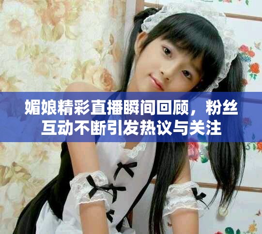 媚娘精彩直播瞬間回顧，粉絲互動不斷引發熱議與關注