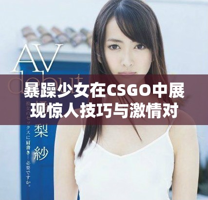 暴躁少女在CSGO中展現(xiàn)驚人技巧與激情對戰(zhàn)