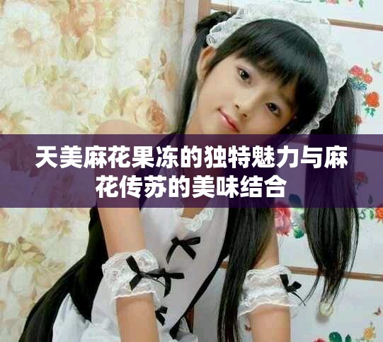 天美麻花果凍的獨特魅力與麻花傳蘇的美味結合