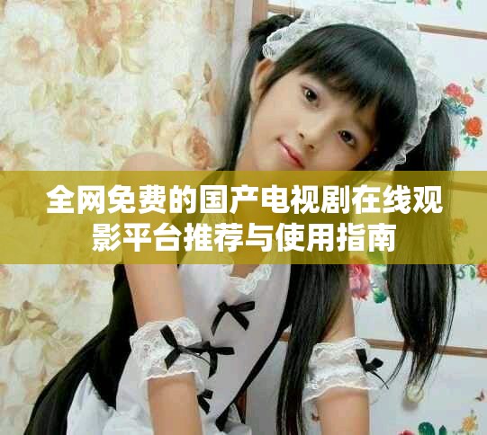 全網免費的國產電視劇在線觀影平臺推薦與使用指南