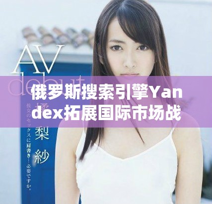俄羅斯搜索引擎Yandex拓展國際市場戰(zhàn)略與未來展望分析