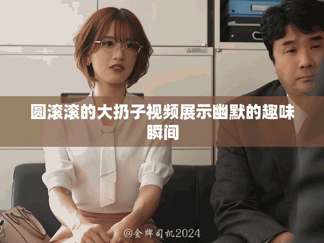 圓滾滾的大扔子視頻展示幽默的趣味瞬間
