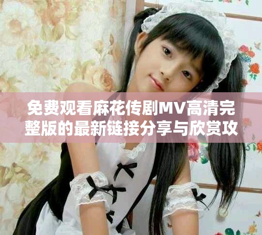 免費觀看麻花傳劇MV高清完整版的最新鏈接分享與欣賞攻略