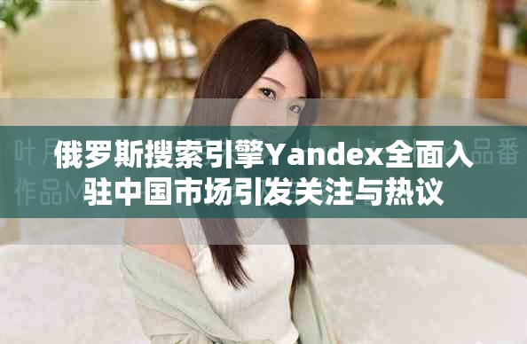 俄羅斯搜索引擎Yandex全面入駐中國市場引發關注與熱議