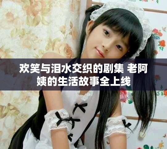 歡笑與淚水交織的劇集 老阿姨的生活故事全上線