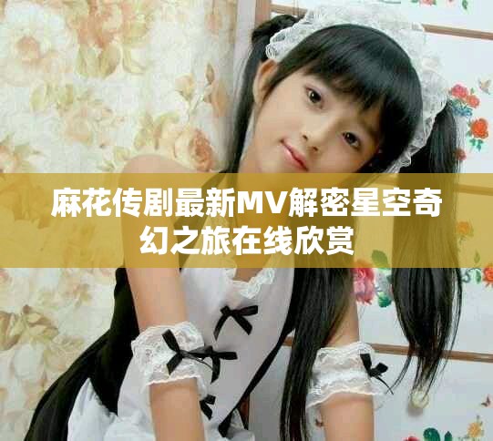 麻花傳劇最新MV解密星空奇幻之旅在線欣賞