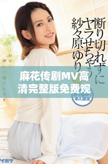 麻花傳劇MV高清完整版免費觀看，暢享美好生活的樂趣